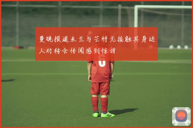 曼晚报道米兰与芒特无接触其身边人对转会传闻感到惊讶