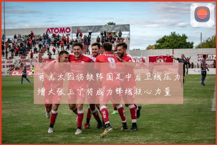 蒋光太因伤缺阵国足中后卫线压力增大张玉宁将成为锋线核心力量