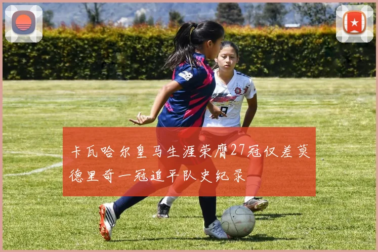 卡瓦哈尔皇马生涯荣膺27冠仅差莫德里奇一冠追平队史纪录