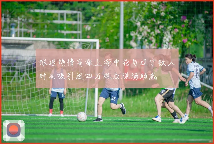 球迷热情高涨上海申花与辽宁铁人对决吸引近四万观众现场助威