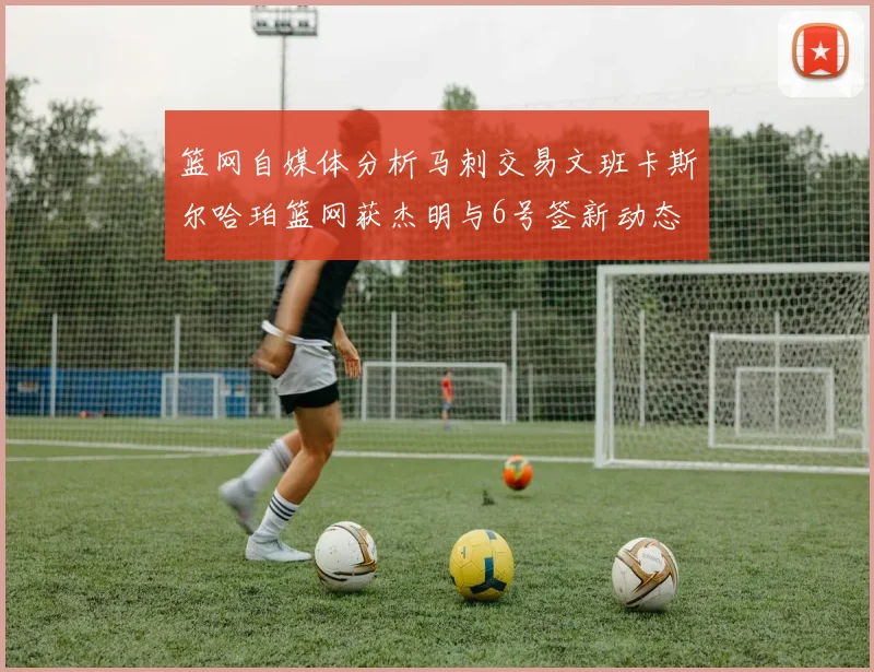 篮网自媒体分析马刺交易文班卡斯尔哈珀篮网获杰明与6号签新动态