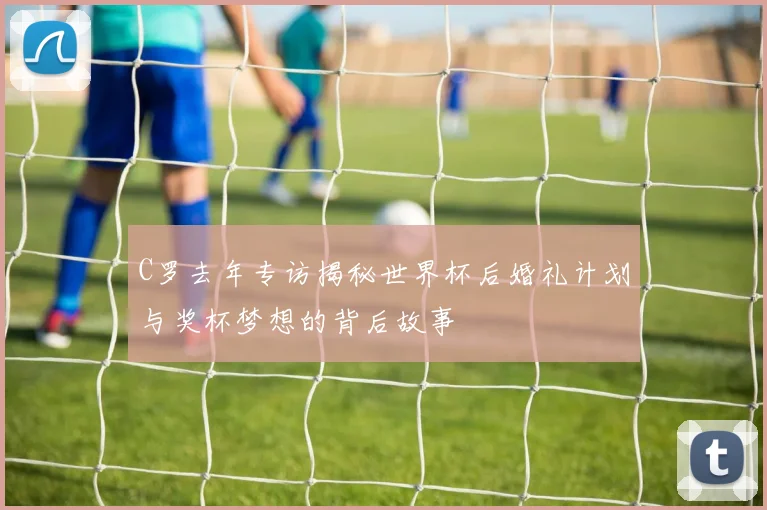 C罗去年专访揭秘世界杯后婚礼计划与奖杯梦想的背后故事