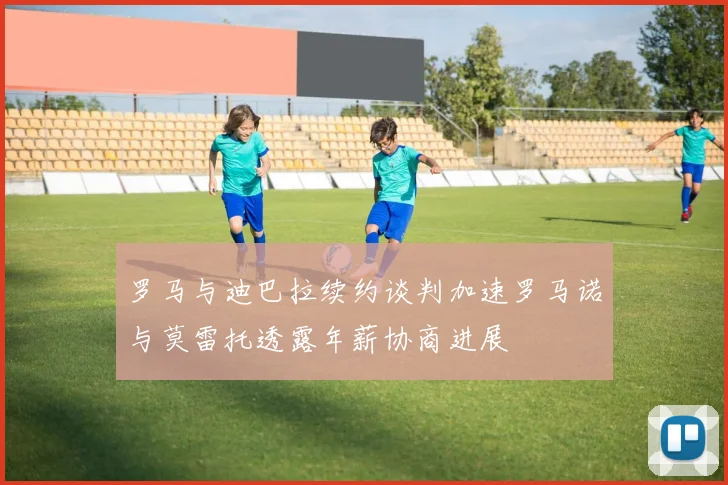 罗马与迪巴拉续约谈判加速罗马诺与莫雷托透露年薪协商进展
