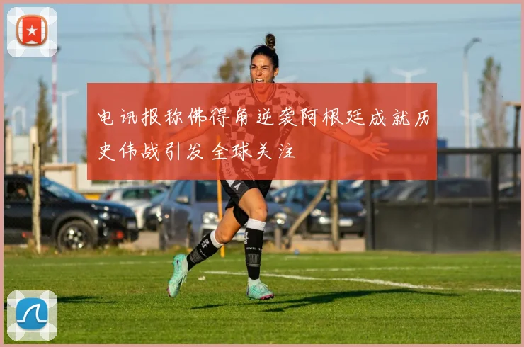 电讯报称佛得角逆袭阿根廷成就历史伟战引发全球关注