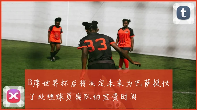 B席世界杯后将决定未来为巴萨提供了处理球员离队的宝贵时间