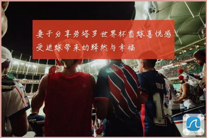妻子分享劳塔罗世界杯首球喜悦感受进球带来的释然与幸福