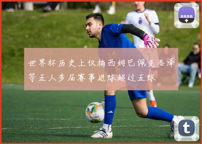 世界杯历史上仅梅西姆巴佩克洛泽等五人多届赛事进球超过五球