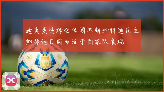 迪奥曼德转会传闻不断科特迪瓦主帅称他目前专注于国家队表现
