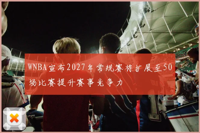 WNBA宣布2027年常规赛将扩展至50场比赛提升赛事竞争力