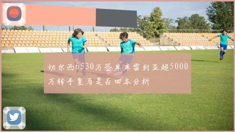 切尔西6530万签库库雷利亚超5000万转手皇马是否回本分析