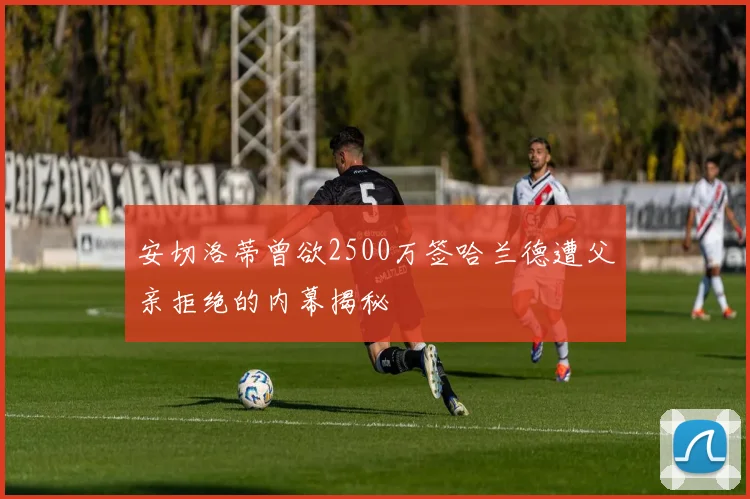 安切洛蒂曾欲2500万签哈兰德遭父亲拒绝的内幕揭秘