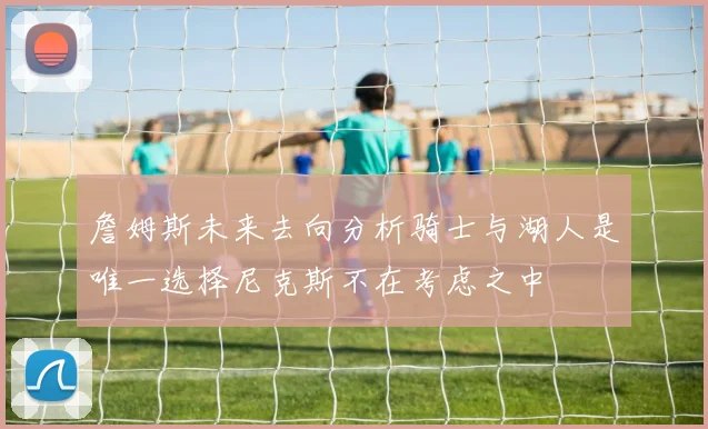 詹姆斯未来去向分析骑士与湖人是唯一选择尼克斯不在考虑之中