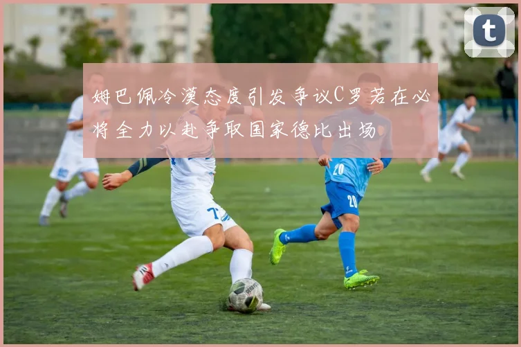 姆巴佩冷漠态度引发争议C罗若在必将全力以赴争取国家德比出场
