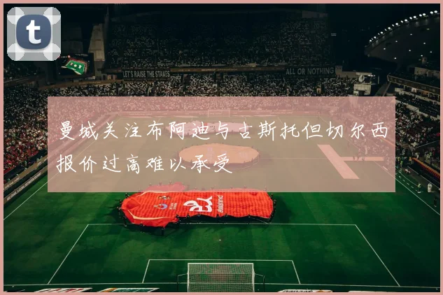 曼城关注布阿迪与古斯托但切尔西报价过高难以承受