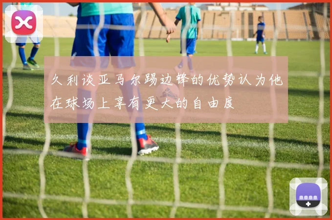 久利谈亚马尔踢边锋的优势认为他在球场上享有更大的自由度
