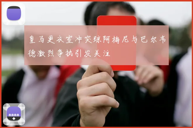 皇马更衣室冲突琼阿梅尼与巴尔韦德激烈争执引发关注