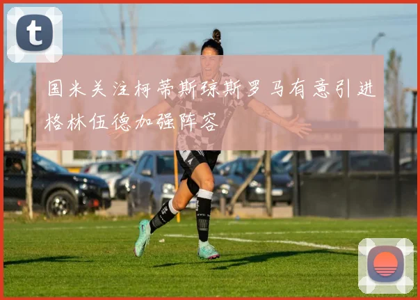 国米关注柯蒂斯琼斯罗马有意引进格林伍德加强阵容