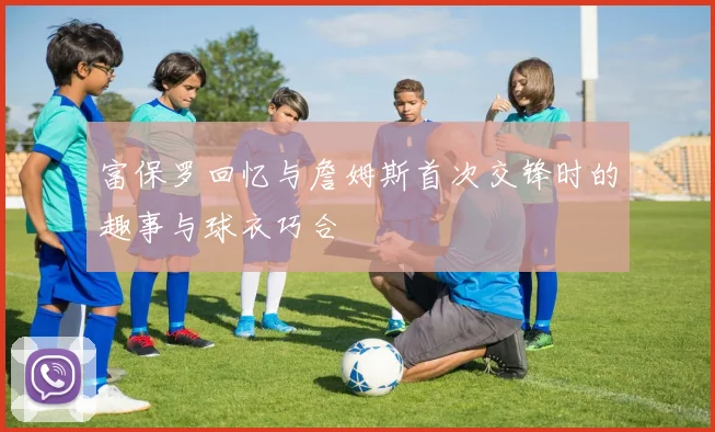 富保罗回忆与詹姆斯首次交锋时的趣事与球衣巧合