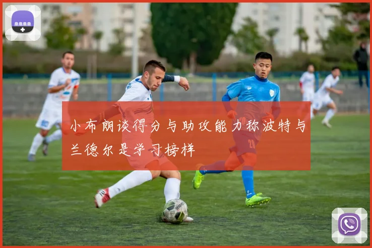 小布朗谈得分与助攻能力称波特与兰德尔是学习榜样