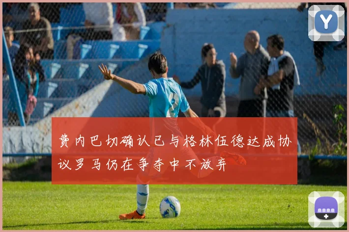 费内巴切确认已与格林伍德达成协议罗马仍在争夺中不放弃