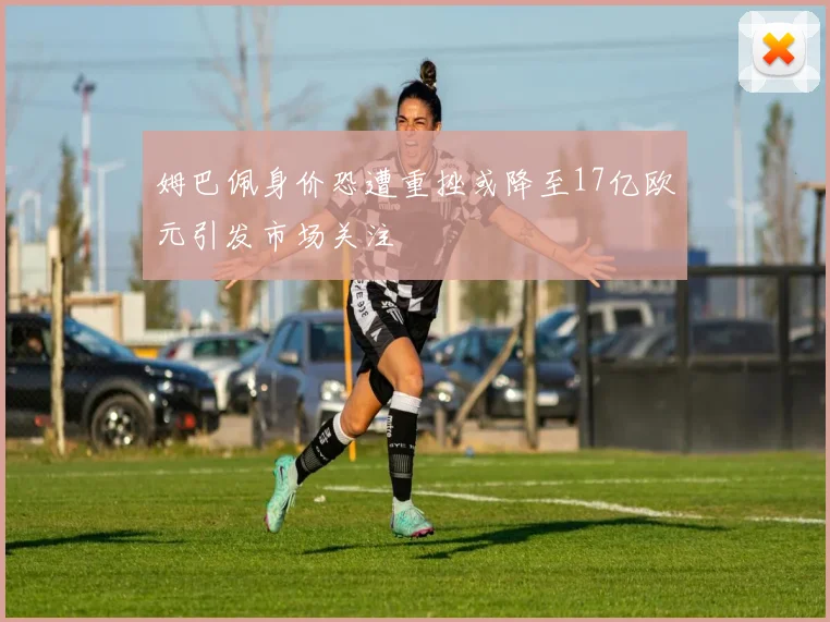 姆巴佩身价恐遭重挫或降至17亿欧元引发市场关注