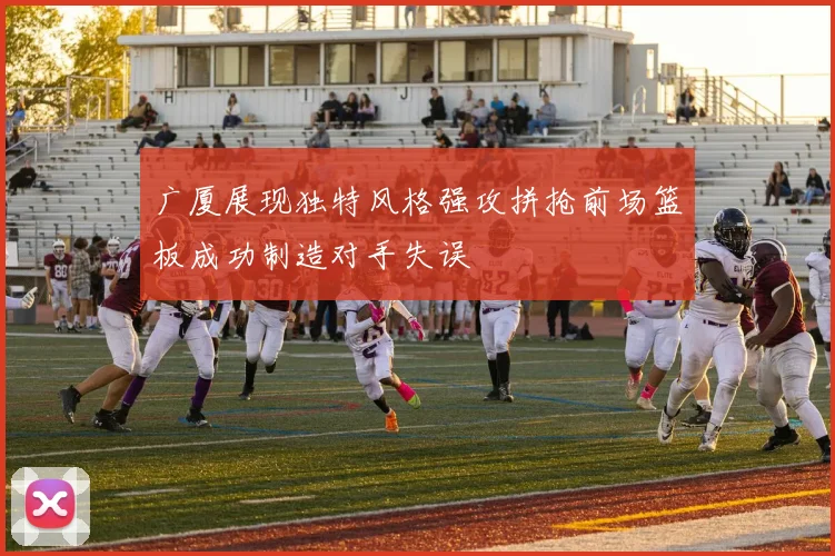 广厦展现独特风格强攻拼抢前场篮板成功制造对手失误
