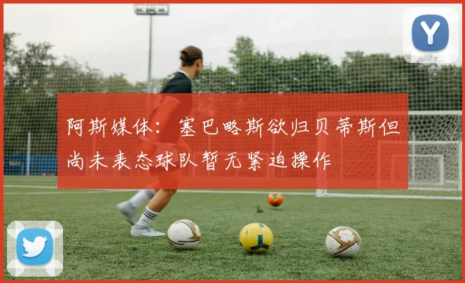 阿斯媒体：塞巴略斯欲归贝蒂斯但尚未表态球队暂无紧迫操作
