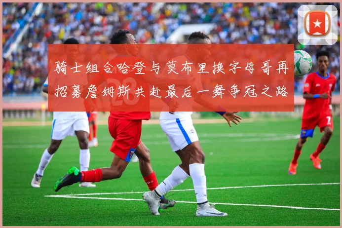 骑士组合哈登与莫布里换字母哥再招募詹姆斯共赴最后一舞争冠之路