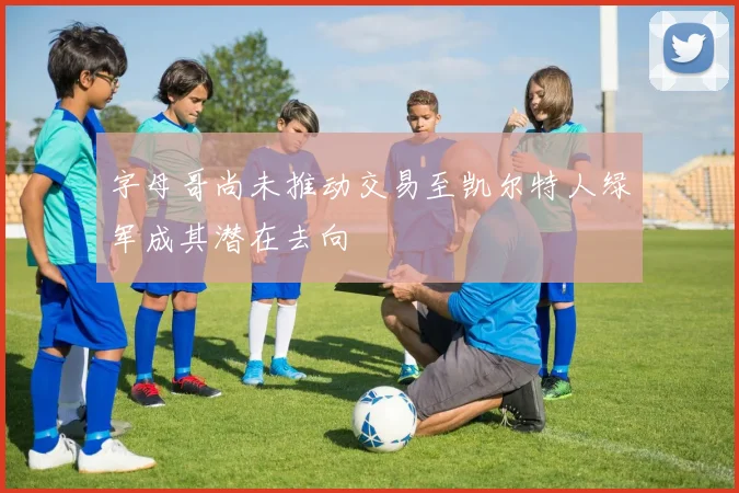 字母哥尚未推动交易至凯尔特人绿军成其潜在去向