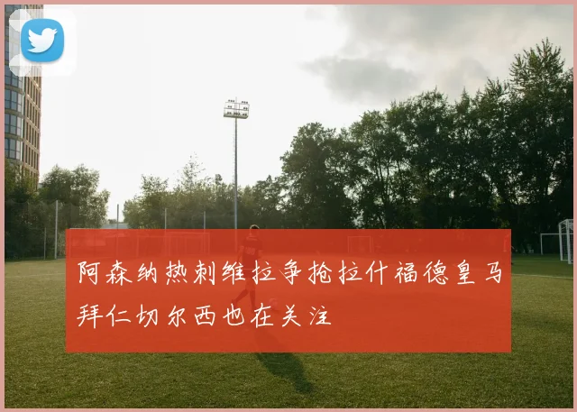 阿森纳热刺维拉争抢拉什福德皇马拜仁切尔西也在关注
